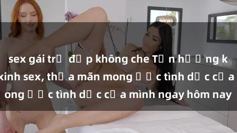 sex gái trẻ đẹp không che Tận hưởng khoái cảm với gái xinh sex, thỏa mãn mong ước tình dục của mình ngay hôm nay