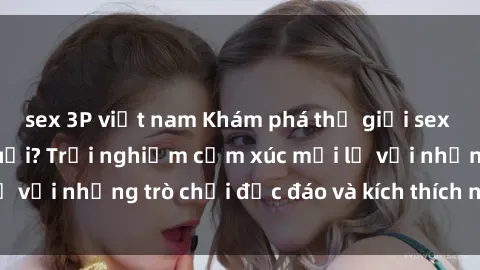 sex 3P việt nam Khám phá thế giới sex trực tuyến: Hơn tuổi? Trải nghiệm cảm xúc mới lạ với những trò chơi độc đáo và kích thích người lớn