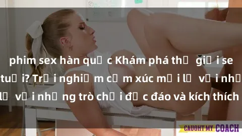 phim sex hàn quốc Khám phá thế giới sex trực tuyến: Hơn tuổi? Trải nghiệm cảm xúc mới lạ với những trò chơi độc đáo và kích thích người lớn