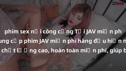 phim sex nơi công cộng Tải JAV miễn phí: Các trang web cung cấp phim JAV miễn phí hàng đầu hiện nay. Các tác phẩm chất lượng cao, hoàn toàn miễn phí, giúp bạn thỏa mãn niềm đam mê mà không tốn kém.