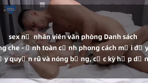 sex nữ nhân viên văn phòng Danh sách sex Việt Nam không che - Ảnh toàn cảnh phong cách mới đầy quyến rũ và nóng bỏng, cực kỳ hấp dẫn, không thể bỏ qua!