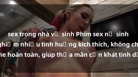 sex trong nhà vệ sinh Phim sex nữ sinh mới nhất: Trải nghiệm nhiều tình huống kích thích, không che hoàn toàn, giúp thỏa mãn cơn khát tình dục của các bạn trẻ