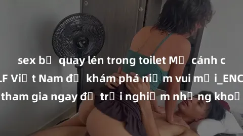 sex bị quay lén trong toilet Mở cánh cửa thế giới sex MILF Việt Nam để khám phá niềm vui mới_ENCODE_. Hãy tham gia ngay để trải nghiệm những khoảnh khắc đầy kích thích và đam mê.