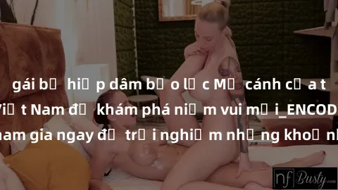 gái bị hiếp dâm bạo lực Mở cánh cửa thế giới sex MILF Việt Nam để khám phá niềm vui mới_ENCODE_. Hãy tham gia ngay để trải nghiệm những khoảnh khắc đầy kích thích và đam mê.