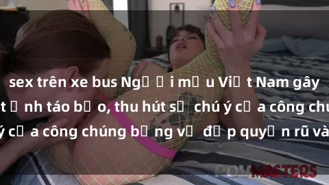 sex trên xe bus Người mẫu Việt Nam gây sốt với loạt shoot ảnh táo bạo, thu hút sự chú ý của công chúng bằng vẻ đẹp quyến rũ và gợi cảm.