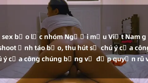 sex bạo lực nhóm Người mẫu Việt Nam gây sốt với loạt shoot ảnh táo bạo, thu hút sự chú ý của công chúng bằng vẻ đẹp quyến rũ và gợi cảm.