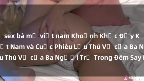 sex bà mẹ việt nam Khoảnh Khắc Đầy Kịch Tính: Sex  Việt Nam và Cuộc Phiêu Lưu Thú Vị của Ba Người Trẻ Trong Đêm Say Đắm