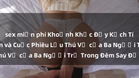sex miễn phí Khoảnh Khắc Đầy Kịch Tính: Sex  Việt Nam và Cuộc Phiêu Lưu Thú Vị của Ba Người Trẻ Trong Đêm Say Đắm