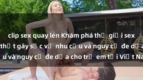 clip sex quay lén Khám phá thế giới sex loli Việt Nam: Sự thật gây sốc về nhu cầu và nguy cơ đe dọa cho trẻ em tại Việt Nam