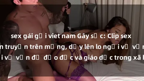 sex gái gọi viet nam Gây sốc: Clip sex mẹ con Việt Nam lan truyền trên mạng, dấy lên lo ngại về vấn đề đạo đức và giáo dục trong xã hội hiện nay.