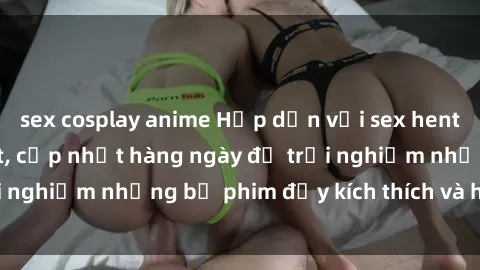 sex cosplay anime Hấp dẫn với sex hentai vietsub mới nhất, cập nhật hàng ngày để trải nghiệm những bộ phim đầy kích thích và hấp dẫn.